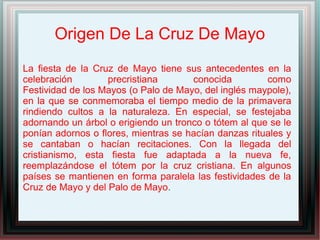 Origen De La Cruz De Mayo
La fiesta de la Cruz de Mayo tiene sus antecedentes en la
celebración precristiana conocida como
Festividad de los Mayos (o Palo de Mayo, del inglés maypole),
en la que se conmemoraba el tiempo medio de la primavera
rindiendo cultos a la naturaleza. En especial, se festejaba
adornando un árbol o erigiendo un tronco o tótem al que se le
ponían adornos o flores, mientras se hacían danzas rituales y
se cantaban o hacían recitaciones. Con la llegada del
cristianismo, esta fiesta fue adaptada a la nueva fe,
reemplazándose el tótem por la cruz cristiana. En algunos
países se mantienen en forma paralela las festividades de la
Cruz de Mayo y del Palo de Mayo.
 