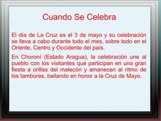 Cuando Se Celebra
El día de La Cruz es el 3 de mayo y su celebración
se lleva a cabo durante todo el mes, sobre todo en el
Oriente, Centro y Occidente del país.
En Choroní (Estado Aragua), la celebración une al
pueblo con los visitantes que participan en una gran
fiesta a orillas del malecón y amanecen al ritmo de
los tambores, bailando en honor a la Cruz de Mayo.
 