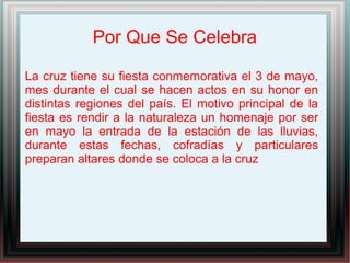 Por Que Se Celebra
La cruz tiene su fiesta conmemorativa el 3 de mayo,
mes durante el cual se hacen actos en su honor en
distintas regiones del país. El motivo principal de la
fiesta es rendir a la naturaleza un homenaje por ser
en mayo la entrada de la estación de las lluvias,
durante estas fechas, cofradías y particulares
preparan altares donde se coloca a la cruz
 