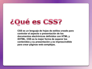 CSS es un lenguaje de hojas de estilos creado para
controlar el aspecto o presentación de los
documentos electrónicos definidos con HTML y
XHTML. CSS es la mejor forma de separar los
contenidos y su presentación y es imprescindible
para crear páginas web complejas.
 