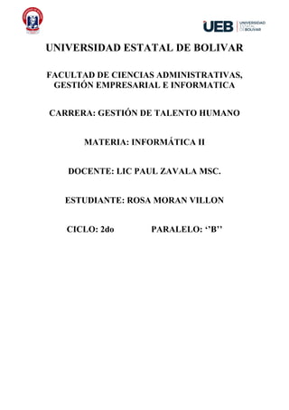 UNIVERSIDAD ESTATAL DE BOLIVAR
FACULTAD DE CIENCIAS ADMINISTRATIVAS,
GESTIÓN EMPRESARIAL E INFORMATICA
CARRERA: GESTIÓN DE TALENTO HUMANO
MATERIA: INFORMÁTICA II
DOCENTE: LIC PAUL ZAVALA MSC.
ESTUDIANTE: ROSA MORAN VILLON
CICLO: 2do PARALELO: ‘’B’’
 