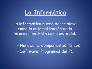 La Informática 
La informática puede describirse 
como la automatización de la 
información. Esta compuesta del: 
• Hardware: Componentes físicos 
• Software: Programas del PC 
 
