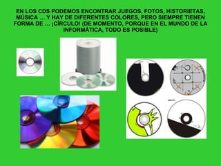 EN LOS CDS PODEMOS ENCONTRAR JUEGOS, FOTOS, HISTORIETAS, MÚSICA … Y HAY DE DIFERENTES COLORES, PERO SIEMPRE TIENEN FORMA DE … ¡CÍRCULO! (DE MOMENTO, PORQUE EN EL MUNDO DE LA INFORMÁTICA, TODO ES POSIBLE) 