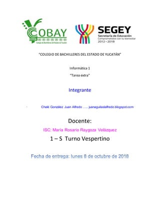 “COLEGIO DE BACHILLERES DEL ESTADO DE YUCATÁN”
Informática 1
“Tarea extra”
Integrante
· Chalé González Juan Alfredo ….. juanaguilaslalfredo.blogspot.com
Docente:
ISC: María Rosario Raygoza Velázquez
1 – S Turno Vespertino
 