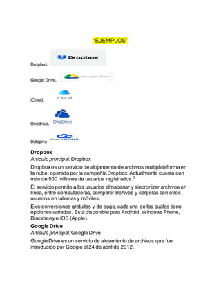 “EJEMPLOS”
Dropbox.
Google Drive.
iCloud.
Onedrive.
Datapriu
Dropbox
Artículo principal: Dropbox
Dropboxes un servicio de alojamiento de archivos multiplataforma en
la nube, operado por la compañíaDropbox.Actualmente cuenta con
más de 500 millones de usuarios registrados.3
El servicio permite a los usuarios almacenar y sincronizar archivos en
línea, entre computadoras,compartirarchivos y carpetas con otros
usuarios en tabletas y móviles.
Existen versiones gratuitas y de pago, cada una de las cuales tiene
opciones variadas. Está disponible para Android, Windows Phone,
Blackberry e iOS (Apple).
Google Drive
Artículo principal: Google Drive
Google Drive es un servicio de alojamiento de archivos que fue
introducido por Google el 24 de abril de 2012.
 