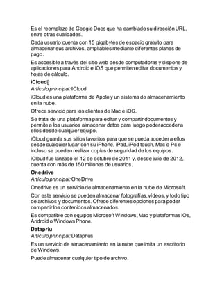 Es el reemplazo de Google Docs que ha cambiado su direcciónURL,
entre otras cualidades.
Cada usuario cuenta con 15 gigabytes de espacio gratuito para
almacenar sus archivos, ampliables mediante diferentes planes de
pago.
Es accesible a través del sitio web desde computadoras y dispone de
aplicaciones para Android e iOS que permiten editar documentos y
hojas de cálculo.
iCloud[
Artículo principal: ICloud
iCloud es una plataforma de Apple y un sistema de almacenamiento
en la nube.
Ofrece servicio para los clientes de Mac e iOS.
Se trata de una plataforma para editar y compartir documentos y
permite a los usuarios almacenar datos para luego poderaccedera
ellos desde cualquierequipo.
iCloud guarda sus sitios favoritos para que se pueda accedera ellos
desde cualquier lugar con su iPhone, iPad, iPod touch, Mac o Pc e
incluso se pueden realizar copias de seguridad de los equipos.
iCloud fue lanzado el 12 de octubre de 2011 y, desde julio de 2012,
cuenta con más de 150 millones de usuarios.
Onedrive
Artículo principal: OneDrive
Onedrive es un servicio de almacenamiento en la nube de Microsoft.
Con este servicio se pueden almacenar fotografías,vídeos,y todo tipo
de archivos y documentos.Ofrece diferentes opciones para poder
compartir los contenidos almacenados.
Es compatible con equipos MicrosoftWindows,Mac y plataformas iOs,
Android o Windows Phone.
Datapriu
Artículo principal: Dataprius
Es un servicio de almacenamiento en la nube que imita un escritorio
de Windows.
Puede almacenar cualquier tipo de archivo.
 