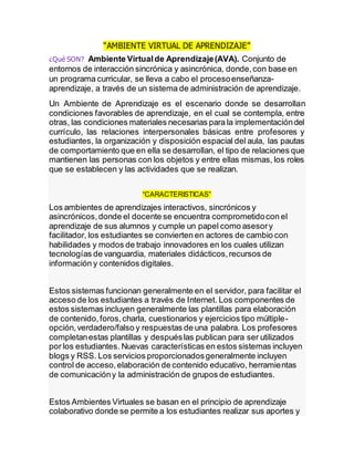 “AMBIENTE VIRTUAL DE APRENDIZAJE”
¿Qué SON? Ambiente Virtualde Aprendizaje(AVA). Conjunto de
entornos de interacción sincrónica y asincrónica, donde,con base en
un programa curricular, se lleva a cabo el procesoenseñanza-
aprendizaje, a través de un sistema de administración de aprendizaje.
Un Ambiente de Aprendizaje es el escenario donde se desarrollan
condiciones favorables de aprendizaje, en el cual se contempla, entre
otras, las condiciones materiales necesarias para la implementacióndel
currículo, las relaciones interpersonales básicas entre profesores y
estudiantes, la organización y disposición espacial del aula, las pautas
de comportamiento que en ella se desarrollan, el tipo de relaciones que
mantienen las personas con los objetos y entre ellas mismas, los roles
que se establecen y las actividades que se realizan.
“CARACTERISTICAS”
Los ambientes de aprendizajes interactivos, sincrónicos y
asincrónicos,donde el docente se encuentra comprometidocon el
aprendizaje de sus alumnos y cumple un papel como asesory
facilitador, los estudiantes se convierten en actores de cambio con
habilidades y modos de trabajo innovadores en los cuales utilizan
tecnologías de vanguardia, materiales didácticos,recursos de
información y contenidos digitales.
Estos sistemas funcionan generalmente en el servidor, para facilitar el
acceso de los estudiantes a través de Internet. Los componentes de
estos sistemas incluyen generalmente las plantillas para elaboración
de contenido,foros,charla, cuestionarios y ejercicios tipo múltiple-
opción,verdadero/falso y respuestas de una palabra. Los profesores
completanestas plantillas y despuéslas publican para ser utilizados
por los estudiantes. Nuevas características en estos sistemas incluyen
blogs y RSS. Los servicios proporcionadosgeneralmente incluyen
control de acceso,elaboración de contenido educativo, herramientas
de comunicacióny la administración de grupos de estudiantes.
Estos Ambientes Virtuales se basan en el principio de aprendizaje
colaborativo donde se permite a los estudiantes realizar sus aportes y
 