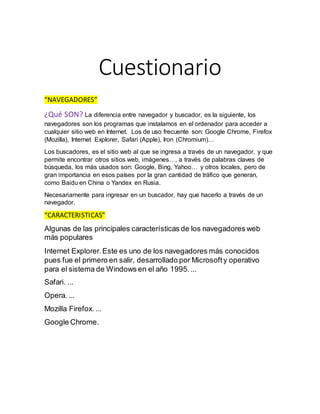 Cuestionario
“NAVEGADORES”
¿Qué SON? La diferencia entre navegador y buscador, es la siguiente, los
navegadores son los programas que instalamos en el ordenador para acceder a
cualquier sitio web en Internet. Los de uso frecuente son: Google Chrome, Firefox
(Mozilla), Internet Explorer, Safari (Apple), Iron (Chromium)…
Los buscadores, es el sitio web al que se ingresa a través de un navegador, y que
permite encontrar otros sitios web, imágenes…, a través de palabras claves de
búsqueda, los más usados son: Google, Bing, Yahoo… y otros locales, pero de
gran importancia en esos países por la gran cantidad de tráfico que generan,
como Baidu en China o Yandex en Rusia.
Necesariamente para ingresar en un buscador, hay que hacerlo a través de un
navegador.
“CARACTERISTICAS”
Algunas de las principales características de los navegadores web
más populares
Internet Explorer.Este es uno de los navegadores más conocidos
pues fue el primero en salir, desarrollado por Microsofty operativo
para el sistema de Windows en el año 1995....
Safari. ...
Opera. ...
Mozilla Firefox. ...
Google Chrome.
 