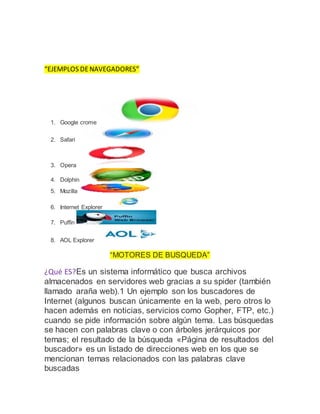 “EJEMPLOS DENAVEGADORES”
1. Google crome
2. Safari
3. Opera
4. Dolphin
5. Mozilla
6. Internet Explorer
7. Puffin
8. AOL Explorer
“MOTORES DE BUSQUEDA”
¿Qué ES?Es un sistema informático que busca archivos
almacenados en servidores web gracias a su spider (también
llamado araña web).1 Un ejemplo son los buscadores de
Internet (algunos buscan únicamente en la web, pero otros lo
hacen además en noticias, servicios como Gopher, FTP, etc.)
cuando se pide información sobre algún tema. Las búsquedas
se hacen con palabras clave o con árboles jerárquicos por
temas; el resultado de la búsqueda «Página de resultados del
buscador» es un listado de direcciones web en los que se
mencionan temas relacionados con las palabras clave
buscadas
 