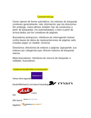 Características
Como operan de forma automática, los motores de búsqueda
contienen generalmente más información que los directorios.
Sin embargo, estos últimos también han de construirse a
partir de búsquedas (no automatizadas) o bien a partir de
avisos dados por los creadores de páginas.
Buscadores jerárquicos: interfaces de interrogación textual
contra bases de datos de representaciones de páginas web,
creadas según un modelo vectorial.
Directorios: directorios de enlaces a páginas (agrupando sus
enlaces por categorías) que ofrecen motores de búsqueda
interna.
Meta buscadores: interfaces de reenvío de búsqueda a
múltiples buscadores.
“EJEMPLOS DEMOTORES DE BUSQUEDA”
Yahoo viene segundo
DesdeMSN Search, Live Search hasta Bing
Ask
AOL Search
Gigablast
 