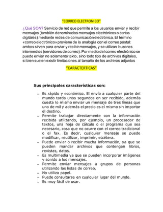 “CORREO ELECTRONICO”
¿Qué SON? Servicio de red que permite a los usuarios enviar y recibir
mensajes (también denominados mensajes electrónicoso cartas
digitales) mediante redes de comunicaciónelectrónica. El término
«correo electrónico»proviene de la analogía con el correo postal:
ambos sirven para enviar y recibir mensajes, y se utilizan buzones
intermedios (servidores de correo). Por medio del correo electrónico se
puede enviar no solamente texto, sino todo tipo de archivos digitales,
si bien suelen existir limitaciones al tamaño de los archivos adjuntos
“CARACTERTICAS”
Sus principales características son:
 Es rápido y económico. El envío a cualquier parte del
mundo tarda unos segundos en ser recibido, además
cuesta lo mismo enviar un mensaje de tres líneas que
uno de mil y además el precio es el mismo sin importar
el destino.
 Permite trabajar directamente con la información
recibida utilizando, por ejemplo, un procesador de
textos, una hoja de cálculo o el programa que sea
necesario, cosa que no ocurre con el correo tradicional
o el fax. Es decir, cualquier mensaje se puede
modificar, reutilizar, imprimir, etcétera.
 Puede enviar o recibir mucha información, ya que se
pueden mandar archivos que contengan libros,
revistas, datos.
 Es multimedia ya que se pueden incorporar imágenes
y sonido a los mensajes.
 Permite enviar mensajes a grupos de personas
utilizando las listas de correo.
 No utiliza papel.
 Puede consultarse en cualquier lugar del mundo.
 Es muy fácil de usar.
 