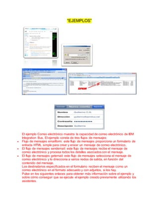 “EJEMPLOS”
El ejemplo Correo electrónico muestra la capacidad de correo electrónico de IBM
Integration Bus. El ejemplo consta de tres flujos de mensajes:
 Flujo de mensajes emailform: este flujo de mensajes proporciona un formulario de
entrada HTML simple para crear y enviar un mensaje de correo electrónico.
 El flujo de mensajes sendemail: este flujo de mensajes recibe el mensaje de
correo electrónico y procesa todos los detalles asociados con el mensaje.
 El flujo de mensajes getemail: este flujo de mensajes selecciona el mensaje de
correo electrónico y lo direcciona a varios nodos de salida, en función del
contenido del mensaje.
Los destinatarios especificados en el formulario reciben el mensaje como un
correo electrónico en el formato adecuado y con adjuntos, si los hay.
Pulse en los siguientes enlaces para obtener más información sobre el ejemplo y
sobre cómo conseguir que se ejecute el ejemplo creado previamente utilizando los
asistentes.
 