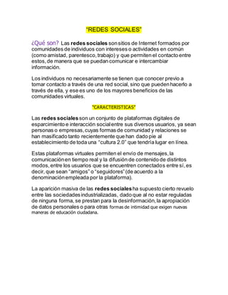 “REDES SOCIALES”
¿Qué son? Las redes sociales sonsitios de Internet formados por
comunidades de individuos con intereses o actividades en común
(como amistad, parentesco,trabajo) y que permiten el contacto entre
estos,de manera que se puedan comunicar e intercambiar
información.
Los individuos no necesariamente se tienen que conocer previo a
tomar contacto a través de una red social, sino que puedenhacerlo a
través de ella, y ese es uno de los mayores beneficios de las
comunidades virtuales.
“CARACTERISTICAS”
Las redes socialesson un conjunto de plataformas digitales de
esparcimiento e interacción socialentre sus diversos usuarios, ya sean
personas o empresas,cuyas formas de comunidad y relaciones se
han masificado tanto recientemente que han dado pie al
establecimiento de toda una “cultura 2.0” que tendría lugar en línea.
Estas plataformas virtuales permiten el envío de mensajes,la
comunicaciónen tiempo real y la difusión de contenido de distintos
modos,entre los usuarios que se encuentren conectados entre sí,es
decir, que sean “amigos” o “seguidores”(de acuerdo a la
denominaciónempleada por la plataforma).
La aparición masiva de las redes socialesha supuesto cierto revuelo
entre las sociedadesindustrializadas, dado que al no estar reguladas
de ninguna forma, se prestan para la desinformación,la apropiación
de datos personales o para otras formas de intimidad que exigen nuevas
maneras de educación ciudadana.
 