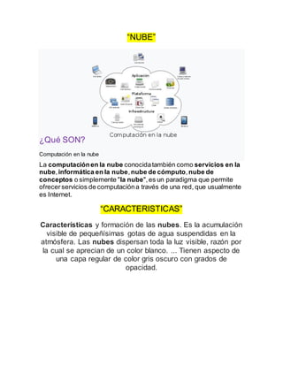 “NUBE”
¿Qué SON?
Computación en la nube
La computaciónen la nube conocidatambién como servicios en la
nube,informática en la nube,nube de cómputo,nube de
conceptos o simplemente "la nube",es un paradigma que permite
ofrecerservicios de computacióna través de una red, que usualmente
es Internet.
“CARACTERISTICAS”
Características y formación de las nubes. Es la acumulación
visible de pequeñísimas gotas de agua suspendidas en la
atmósfera. Las nubes dispersan toda la luz visible, razón por
la cual se aprecian de un color blanco. ... Tienen aspecto de
una capa regular de color gris oscuro con grados de
opacidad.
 