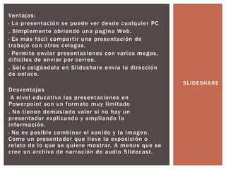 Ventajas:
· La presentación se puede ver desde cualquier PC
. Simplemente abriendo una pagina Web.
· Es más fácil compartir una presentación de
trabajo con otros colegas.
· Permite enviar presentaciones con varios megas,
difíciles de enviar por correo.
. Sólo colgándola en Slideshare envía la dirección
de enlace.
Desventajas
A nivel educativo las presentaciones en
Powerpoint son un formato muy limitado
. No tienen demasiado valor si no hay un
presentador explicando y ampliando la
información.
· No es posible combinar el sonido y la imagen.
Como un presentador que lleve la exposición o
relato de lo que se quiere mostrar. A menos que se
cree un archivo de narración de audio Slidecast.
SLIDESHARE
 
