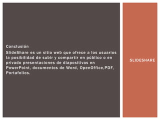 Conclusión
SlideShare es un sitio web que ofrece a los usuarios
la posibilidad de subir y compartir en público o en
privado presentaciones de diapositivas en
PowerPoint, documentos de Word, OpenOffice,PDF,
Portafolios.
SLIDESHARE
 