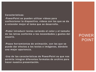 Características:
-PowerPoint se pueden utilizar videos para
confeccionar la diapositiva, videos con los que se da
a entender mejor el tema que se desarrolla.
-Poder introducir textos variando el color y el tamaño
de las letras conforme a las necesidades y gustos del
usuario.
-Posee herramientas de animación, con las que se
puede dar efectos a los textos e imágenes, dándole
una mejor apariencia.
-Una de las características de PowerPoint es que nos
permite integrar diferentes formatos de archivo para
hacer nuestra presentación.
POWER
POINT
 