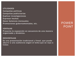 UTILIDADES
Campañas políticas
Campañas publicitarias
Explicar investigaciones
Expresar hechos
Hacer balances mensuales
Promociones gubernamentales, etc.
VENTAJAS
Presenta la exposición en secuencia de una manera
organizada y dinámica.
DESVENTAJAS
Es una presentación tradicional y lineal, que puede
aburrir a una audiencia según el tema que se vaya a
tratar.
POWER
POINT
 