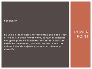 Conclusión
Es una de las mejores herramientas que nos ofrece
office es sin duda Power Point, ya que al contener
una gran gama de funciones nos permite realizar
desde un documento, diapositivas hasta realizar
animaciones de objetos y texto, controlando su
duración.
POWER
POINT
 