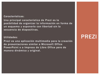 Características:
Una principal característica de Prezi es la
posibilidad de organizar la información en forma de
un esquema y exponerlo con libertad sin la
secuencia de diapositivas.
Utilidades:
Prezi es una aplicación multimedia para la creación
de presentaciones similar a Microsoft Office
PowerPoint o a Impress de Libre Office pero de
manera dinámica y original.
PREZI
 