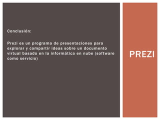 Conclusión:
Prezi es un programa de presentaciones para
explorar y compartir ideas sobre un documento
virtual basado en la informática en nube (software
como servicio)
PREZI
 