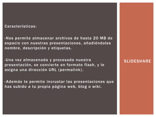 Características:
-Nos permite almacenar archivos de hasta 20 MB de
espacio con nuestras presentaciones, añadiéndoles
nombre, descripción y etiquetas.
-Una vez almacenada y procesada nuestra
presentación, se convierte en formato flash, y le
asigna una dirección URL (permalink).
-Además te permite incrustar las presentaciones que
has subido a tu propia página web, blog o wiki.
SLIDESHARE
 