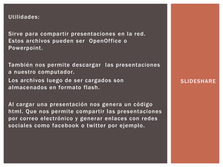 Utilidades:
Sirve para compartir presentaciones en la red.
Estos archivos pueden ser OpenOffice o
Powerpoint.
También nos permite descargar las presentaciones
a nuestro computador.
Los archivos luego de ser cargados son
almacenados en formato flash.
Al cargar una presentación nos genera un código
html. Que nos permite compartir las presentaciones
por correo electrónico y generar enlaces con redes
sociales como facebook o twitter por ejemplo.
SLIDESHARE
 