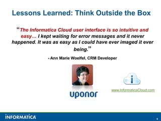 Lessons Learned: Think Outside the Box

  “The Informatica Cloud user interface is so intuitive and
   easy… I kept waiting for error messages and it never
happened. It was as easy as I could have ever imaged it ever
                          being.”
               - Ann Marie Woelfel, CRM Developer




                                              www.InformaticaCloud.com




                                                                         9
 