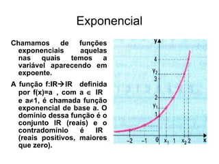Exponencial Chamamos de funções exponenciais aquelas nas quais temos a variável aparecendo em expoente. A função f:IR  IR +  definida por f(x)=a x , com a    IR +  e a  1, é chamada função exponencial de base a. O domínio dessa função é o conjunto IR (reais) e o contradomínio é IR +  (reais positivos, maiores que zero). 