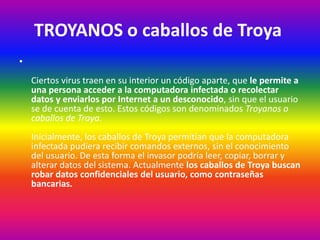 TROYANOS o caballos de Troya
•
Ciertos virus traen en su interior un código aparte, que le permite a
una persona acceder a la computadora infectada o recolectar
datos y enviarlos por Internet a un desconocido, sin que el usuario
se de cuenta de esto. Estos códigos son denominados Troyanos o
caballos de Troya.
Inicialmente, los caballos de Troya permitían que la computadora
infectada pudiera recibir comandos externos, sin el conocimiento
del usuario. De esta forma el invasor podría leer, copiar, borrar y
alterar datos del sistema. Actualmente los caballos de Troya buscan
robar datos confidenciales del usuario, como contraseñas
bancarias.
 