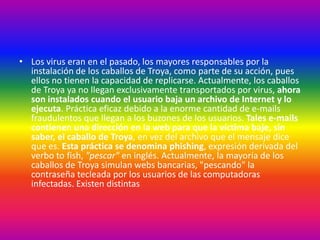 • Los virus eran en el pasado, los mayores responsables por la
instalación de los caballos de Troya, como parte de su acción, pues
ellos no tienen la capacidad de replicarse. Actualmente, los caballos
de Troya ya no llegan exclusivamente transportados por virus, ahora
son instalados cuando el usuario baja un archivo de Internet y lo
ejecuta. Práctica eficaz debido a la enorme cantidad de e-mails
fraudulentos que llegan a los buzones de los usuarios. Tales e-mails
contienen una dirección en la web para que la víctima baje, sin
saber, el caballo de Troya, en vez del archivo que el mensaje dice
que es. Esta práctica se denomina phishing, expresión derivada del
verbo to fish, "pescar" en inglés. Actualmente, la mayoría de los
caballos de Troya simulan webs bancarias, "pescando" la
contraseña tecleada por los usuarios de las computadoras
infectadas. Existen distintas
 