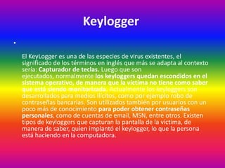 Keylogger
•
El KeyLogger es una de las especies de virus existentes, el
significado de los términos en inglés que más se adapta al contexto
sería: Capturador de teclas. Luego que son
ejecutados, normalmente los keyloggers quedan escondidos en el
sistema operativo, de manera que la víctima no tiene como saber
que está siendo monitorizada. Actualmente los keyloggers son
desarrollados para medios ilícitos, como por ejemplo robo de
contraseñas bancarias. Son utilizados también por usuarios con un
poco más de conocimiento para poder obtener contraseñas
personales, como de cuentas de email, MSN, entre otros. Existen
tipos de keyloggers que capturan la pantalla de la víctima, de
manera de saber, quien implantó el keylogger, lo que la persona
está haciendo en la computadora.
 
