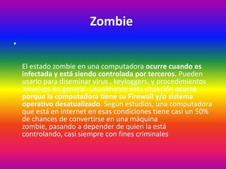 Zombie
•
El estado zombie en una computadora ocurre cuando es
infectada y está siendo controlada por terceros. Pueden
usarlo para diseminar virus , keyloggers, y procedimientos
invasivos en general. Usualmente esta situación ocurre
porque la computadora tiene su Firewall y/o sistema
operativo desatualizado. Según estudios, una computadora
que está en internet en esas condiciones tiene casi un 50%
de chances de convertirse en una máquina
zombie, pasando a depender de quien la está
controlando, casi siempre con fines criminales
 