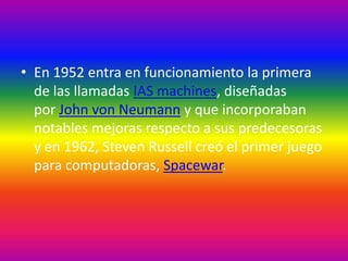 • En 1952 entra en funcionamiento la primera
de las llamadas IAS machines, diseñadas
por John von Neumann y que incorporaban
notables mejoras respecto a sus predecesoras
y en 1962, Steven Russell creó el primer juego
para computadoras, Spacewar.
 