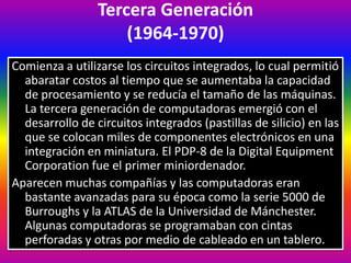 Tercera Generación
(1964-1970)
Comienza a utilizarse los circuitos integrados, lo cual permitió
abaratar costos al tiempo que se aumentaba la capacidad
de procesamiento y se reducía el tamaño de las máquinas.
La tercera generación de computadoras emergió con el
desarrollo de circuitos integrados (pastillas de silicio) en las
que se colocan miles de componentes electrónicos en una
integración en miniatura. El PDP-8 de la Digital Equipment
Corporation fue el primer miniordenador.
Aparecen muchas compañías y las computadoras eran
bastante avanzadas para su época como la serie 5000 de
Burroughs y la ATLAS de la Universidad de Mánchester.
Algunas computadoras se programaban con cintas
perforadas y otras por medio de cableado en un tablero.
 