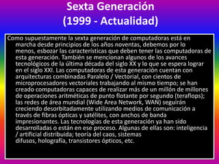 Sexta Generación
(1999 - Actualidad)
Como supuestamente la sexta generación de computadoras está en
marcha desde principios de los años noventas, debemos por lo
menos, esbozar las características que deben tener las computadoras de
esta generación. También se mencionan algunos de los avances
tecnológicos de la última década del siglo XX y lo que se espera lograr
en el siglo XXI. Las computadoras de esta generación cuentan con
arquitecturas combinadas Paralelo / Vectorial, con cientos de
microprocesadores vectoriales trabajando al mismo tiempo; se han
creado computadoras capaces de realizar más de un millón de millones
de operaciones aritméticas de punto flotante por segundo (teraflops);
las redes de área mundial (Wide Area Network, WAN) seguirán
creciendo desorbitadamente utilizando medios de comunicación a
través de fibras ópticas y satélites, con anchos de banda
impresionantes. Las tecnologías de esta generación ya han sido
desarrolladas o están en ese proceso. Algunas de ellas son: inteligencia
/ artificial distribuida; teoría del caos, sistemas
difusos, holografía, transistores ópticos, etc.
 