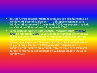 • básicos fueron posteriormente rectificados con el lanzamiento de
Windows 98 Second Edition en 1999. El soporte estándar para
Windows 98 terminó el 30 de junio de 2002, y el soporte ampliado
para Windows 98 terminó el 11 de julio de 2006.
• Como parte de su línea «profesional», Microsoft lanzó Windows
2000 en febrero de 2000. La versión de consumidor tras Windows
98 fue Windows Me (Windows Millennium Edition). Lanzado en
septiembre de 2000, Windows Me implementaba una serie de
nuevas tecnologías para Microsoft: en particular fue el «Universal
Plug and Play». Durante el 2004 parte del código fuente de
Windows 2000 se filtró en internet, esto era malo para Microsoft
porque el mismo núcleo utilizado en Windows 2000 se utilizó en
Windows XP.
 