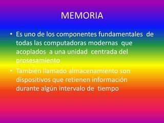 MEMORIA
• Es uno de los componentes fundamentales de
todas las computadoras modernas que
acoplados a una unidad centrada del
prosesamiento
• También llamado almacenamiento son
dispositivos que retienen información
durante algún intervalo de tiempo
 