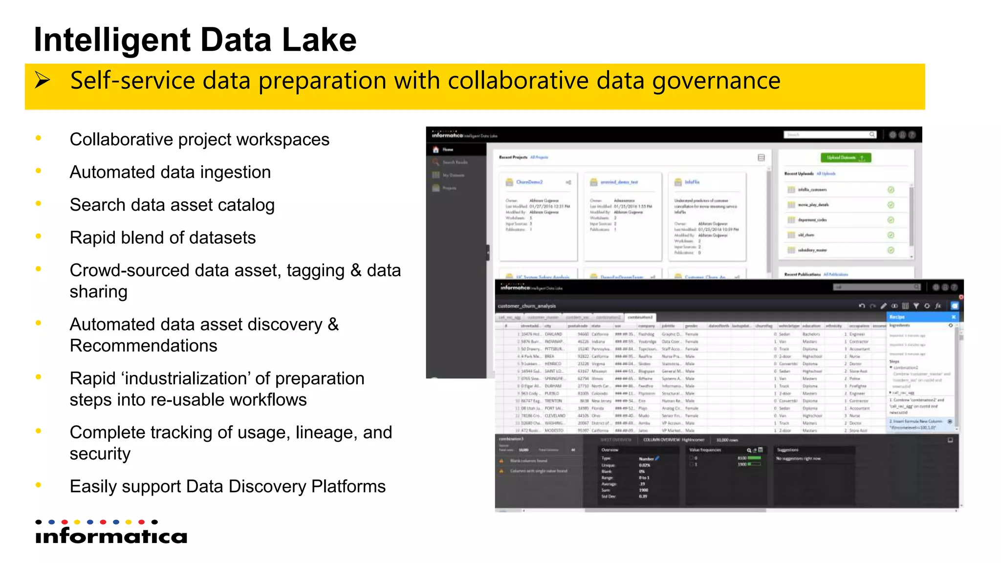  Self-service data preparation with collaborative data governance
• Collaborative project workspaces
• Automated data ingestion
• Search data asset catalog
• Rapid blend of datasets
• Crowd-sourced data asset, tagging & data
sharing
• Automated data asset discovery &
Recommendations
• Rapid ‘industrialization’ of preparation
steps into re-usable workflows
• Complete tracking of usage, lineage, and
security
• Easily support Data Discovery Platforms
Intelligent Data Lake
 