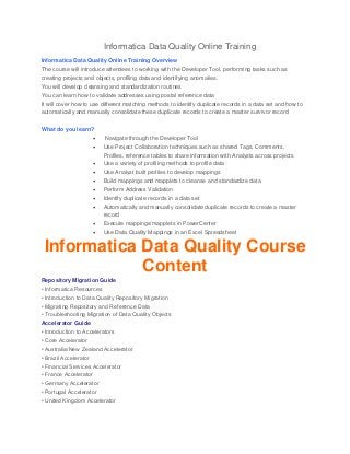 Informatica Data Quality Online Training
Informatica Data Quality Online Training Overview
The course will introduce attendees to working with the Developer Tool, performing tasks such as
creating projects and objects, profiling data and identifying anomalies.
You will develop cleansing and standardization routines
You can learn how to validate addresses using postal reference data
It will cover how to use different matching methods to identify duplicate records in a data set and how to
automatically and manually consolidate these duplicate records to create a master survivor record
What do you learn?
 Navigate through the Developer Tool
 Use Project Collaboration techniques such as shared Tags, Comments,
Profiles, reference tables to share information with Analysts across projects
 Use a variety of profiling methods to profile data
 Use Analyst built profiles to develop mappings
 Build mappings and mapplets to cleanse and standardize data
 Perform Address Validation
 Identify duplicate records in a data set
 Automatically and manually consolidate duplicate records to create a master
record
 Execute mappings/mapplets in PowerCenter
 Use Data Quality Mappings in an Excel Spreadsheet
Informatica Data Quality Course
Content
Repository Migration Guide
• Informatica Resources
• Introduction to Data Quality Repository Migration
• Migrating Repository and Reference Data
• Troubleshooting Migration of Data Quality Objects
Accelerator Guide
• Introduction to Accelerators
• Core Accelerator
• Australia/New Zealand Accelerator
• Brazil Accelerator
• Financial Services Accelerator
• France Accelerator
• Germany Accelerator
• Portugal Accelerator
• United Kingdom Accelerator
 