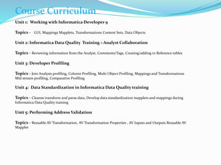 Course Curriculum
Unit 1: Working with Informatica Developer 9
Topics - GUI, Mappings Mapplets, Transformations Content Sets, Data Objects
Unit 2: Informatica Data Quality Training :-Analyst Collaboration
Topics - Reviewing information from the Analyst, Comments/Tags, Creating/adding to Reference tables
Unit 3: Developer Profiling
Topics - Join Analysis profiling, Column Profiling, Multi Object Profiling, Mappings and Transformations
Mid stream profiling, Comparative Profiling
Unit 4: Data Standardization in Informatica Data Quality training
Topics - Cleanse transform and parse data, Develop data standardization mapplets and mappings during
Informatica Data Quality training
Unit 5: Performing Address Validation
Topics - Reusable AV Transformation, AV Transformation Properties , AV Inputs and Outputs Reusable AV
Mapplet
 