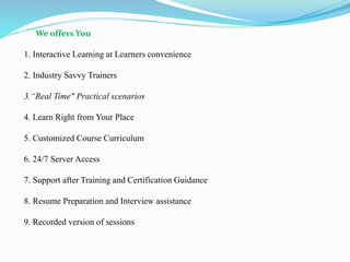 We offers You
1. Interactive Learning at Learners convenience
2. Industry Savvy Trainers
3.“Real Time" Practical scenarios
4. Learn Right from Your Place
5. Customized Course Curriculum
6. 24/7 Server Access
7. Support after Training and Certification Guidance
8. Resume Preparation and Interview assistance
9. Recorded version of sessions
 
