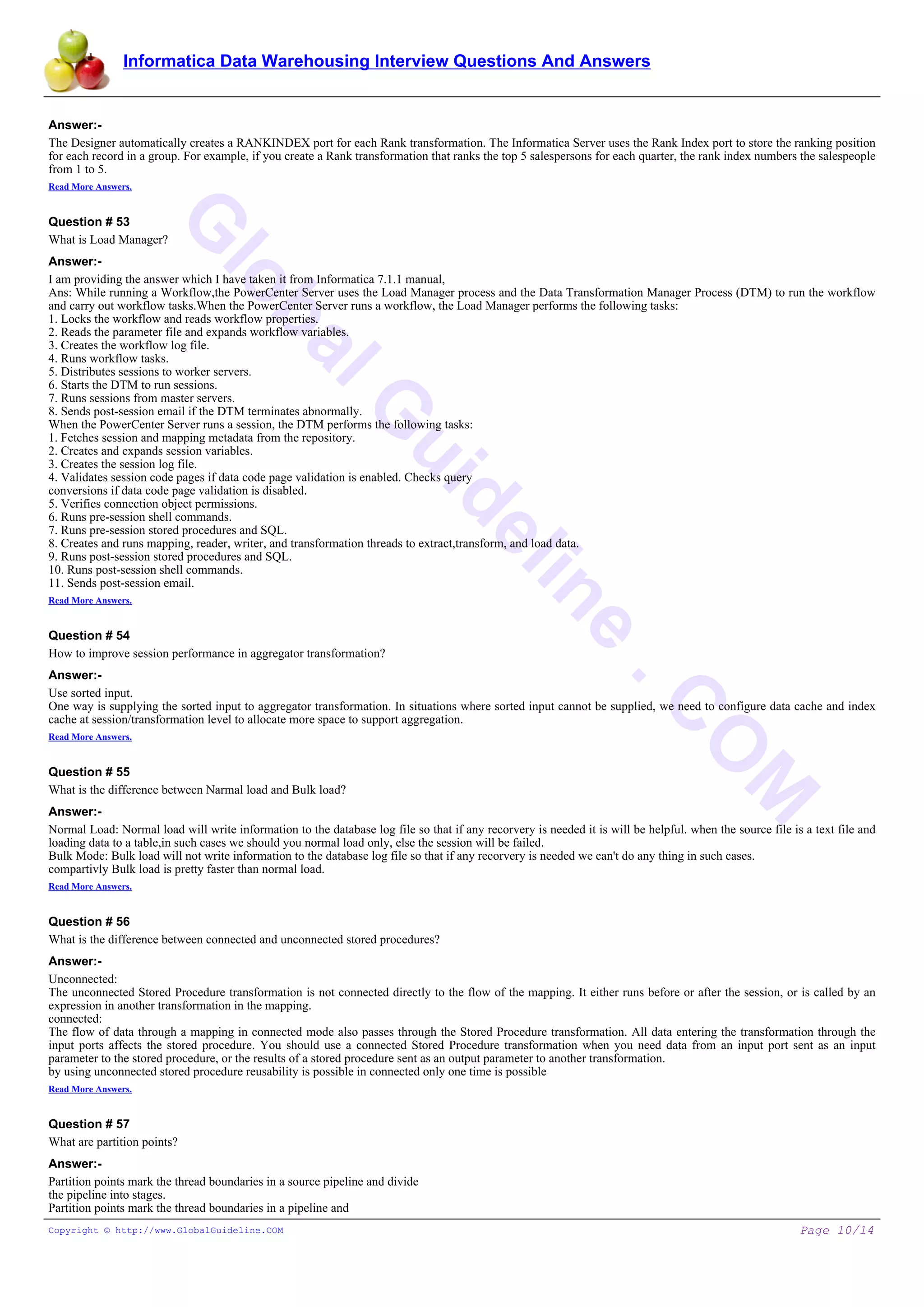 Informatica Data Warehousing Interview Questions And Answers
G
lobalG
uideline
.C
O
M
Answer:-
The Designer automatically creates a RANKINDEX port for each Rank transformation. The Informatica Server uses the Rank Index port to store the ranking position
for each record in a group. For example, if you create a Rank transformation that ranks the top 5 salespersons for each quarter, the rank index numbers the salespeople
from 1 to 5.
Read More Answers.
Question # 53
What is Load Manager?
Answer:-
I am providing the answer which I have taken it from Informatica 7.1.1 manual,
Ans: While running a Workflow,the PowerCenter Server uses the Load Manager process and the Data Transformation Manager Process (DTM) to run the workflow
and carry out workflow tasks.When the PowerCenter Server runs a workflow, the Load Manager performs the following tasks:
1. Locks the workflow and reads workflow properties.
2. Reads the parameter file and expands workflow variables.
3. Creates the workflow log file.
4. Runs workflow tasks.
5. Distributes sessions to worker servers.
6. Starts the DTM to run sessions.
7. Runs sessions from master servers.
8. Sends post-session email if the DTM terminates abnormally.
When the PowerCenter Server runs a session, the DTM performs the following tasks:
1. Fetches session and mapping metadata from the repository.
2. Creates and expands session variables.
3. Creates the session log file.
4. Validates session code pages if data code page validation is enabled. Checks query
conversions if data code page validation is disabled.
5. Verifies connection object permissions.
6. Runs pre-session shell commands.
7. Runs pre-session stored procedures and SQL.
8. Creates and runs mapping, reader, writer, and transformation threads to extract,transform, and load data.
9. Runs post-session stored procedures and SQL.
10. Runs post-session shell commands.
11. Sends post-session email.
Read More Answers.
Question # 54
How to improve session performance in aggregator transformation?
Answer:-
Use sorted input.
One way is supplying the sorted input to aggregator transformation. In situations where sorted input cannot be supplied, we need to configure data cache and index
cache at session/transformation level to allocate more space to support aggregation.
Read More Answers.
Question # 55
What is the difference between Narmal load and Bulk load?
Answer:-
Normal Load: Normal load will write information to the database log file so that if any recorvery is needed it is will be helpful. when the source file is a text file and
loading data to a table,in such cases we should you normal load only, else the session will be failed.
Bulk Mode: Bulk load will not write information to the database log file so that if any recorvery is needed we can't do any thing in such cases.
compartivly Bulk load is pretty faster than normal load.
Read More Answers.
Question # 56
What is the difference between connected and unconnected stored procedures?
Answer:-
Unconnected:
The unconnected Stored Procedure transformation is not connected directly to the flow of the mapping. It either runs before or after the session, or is called by an
expression in another transformation in the mapping.
connected:
The flow of data through a mapping in connected mode also passes through the Stored Procedure transformation. All data entering the transformation through the
input ports affects the stored procedure. You should use a connected Stored Procedure transformation when you need data from an input port sent as an input
parameter to the stored procedure, or the results of a stored procedure sent as an output parameter to another transformation.
by using unconnected stored procedure reusability is possible in connected only one time is possible
Read More Answers.
Question # 57
What are partition points?
Answer:-
Partition points mark the thread boundaries in a source pipeline and divide
the pipeline into stages.
Partition points mark the thread boundaries in a pipeline and
Copyright © http://www.GlobalGuideline.COM Page 10/14
 