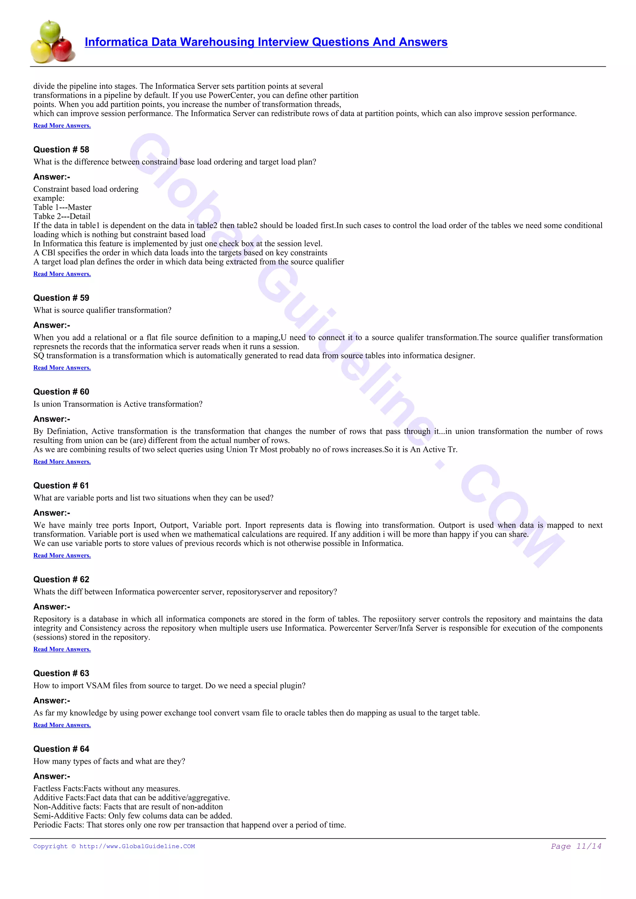 Informatica Data Warehousing Interview Questions And Answers
G
lobalG
uideline
.C
O
M
divide the pipeline into stages. The Informatica Server sets partition points at several
transformations in a pipeline by default. If you use PowerCenter, you can define other partition
points. When you add partition points, you increase the number of transformation threads,
which can improve session performance. The Informatica Server can redistribute rows of data at partition points, which can also improve session performance.
Read More Answers.
Question # 58
What is the difference between constraind base load ordering and target load plan?
Answer:-
Constraint based load ordering
example:
Table 1---Master
Tabke 2---Detail
If the data in table1 is dependent on the data in table2 then table2 should be loaded first.In such cases to control the load order of the tables we need some conditional
loading which is nothing but constraint based load
In Informatica this feature is implemented by just one check box at the session level.
A CBl specifies the order in which data loads into the targets based on key constraints
A target load plan defines the order in which data being extracted from the source qualifier
Read More Answers.
Question # 59
What is source qualifier transformation?
Answer:-
When you add a relational or a flat file source definition to a maping,U need to connect it to a source qualifer transformation.The source qualifier transformation
represnets the records that the informatica server reads when it runs a session.
SQ transformation is a transformation which is automatically generated to read data from source tables into informatica designer.
Read More Answers.
Question # 60
Is union Transormation is Active transformation?
Answer:-
By Definiation, Active transformation is the transformation that changes the number of rows that pass through it...in union transformation the number of rows
resulting from union can be (are) different from the actual number of rows.
As we are combining results of two select queries using Union Tr Most probably no of rows increases.So it is An Active Tr.
Read More Answers.
Question # 61
What are variable ports and list two situations when they can be used?
Answer:-
We have mainly tree ports Inport, Outport, Variable port. Inport represents data is flowing into transformation. Outport is used when data is mapped to next
transformation. Variable port is used when we mathematical calculations are required. If any addition i will be more than happy if you can share.
We can use variable ports to store values of previous records which is not otherwise possible in Informatica.
Read More Answers.
Question # 62
Whats the diff between Informatica powercenter server, repositoryserver and repository?
Answer:-
Repository is a database in which all informatica componets are stored in the form of tables. The reposiitory server controls the repository and maintains the data
integrity and Consistency across the repository when multiple users use Informatica. Powercenter Server/Infa Server is responsible for execution of the components
(sessions) stored in the repository.
Read More Answers.
Question # 63
How to import VSAM files from source to target. Do we need a special plugin?
Answer:-
As far my knowledge by using power exchange tool convert vsam file to oracle tables then do mapping as usual to the target table.
Read More Answers.
Question # 64
How many types of facts and what are they?
Answer:-
Factless Facts:Facts without any measures.
Additive Facts:Fact data that can be additive/aggregative.
Non-Additive facts: Facts that are result of non-additon
Semi-Additive Facts: Only few colums data can be added.
Periodic Facts: That stores only one row per transaction that happend over a period of time.
Copyright © http://www.GlobalGuideline.COM Page 11/14
 