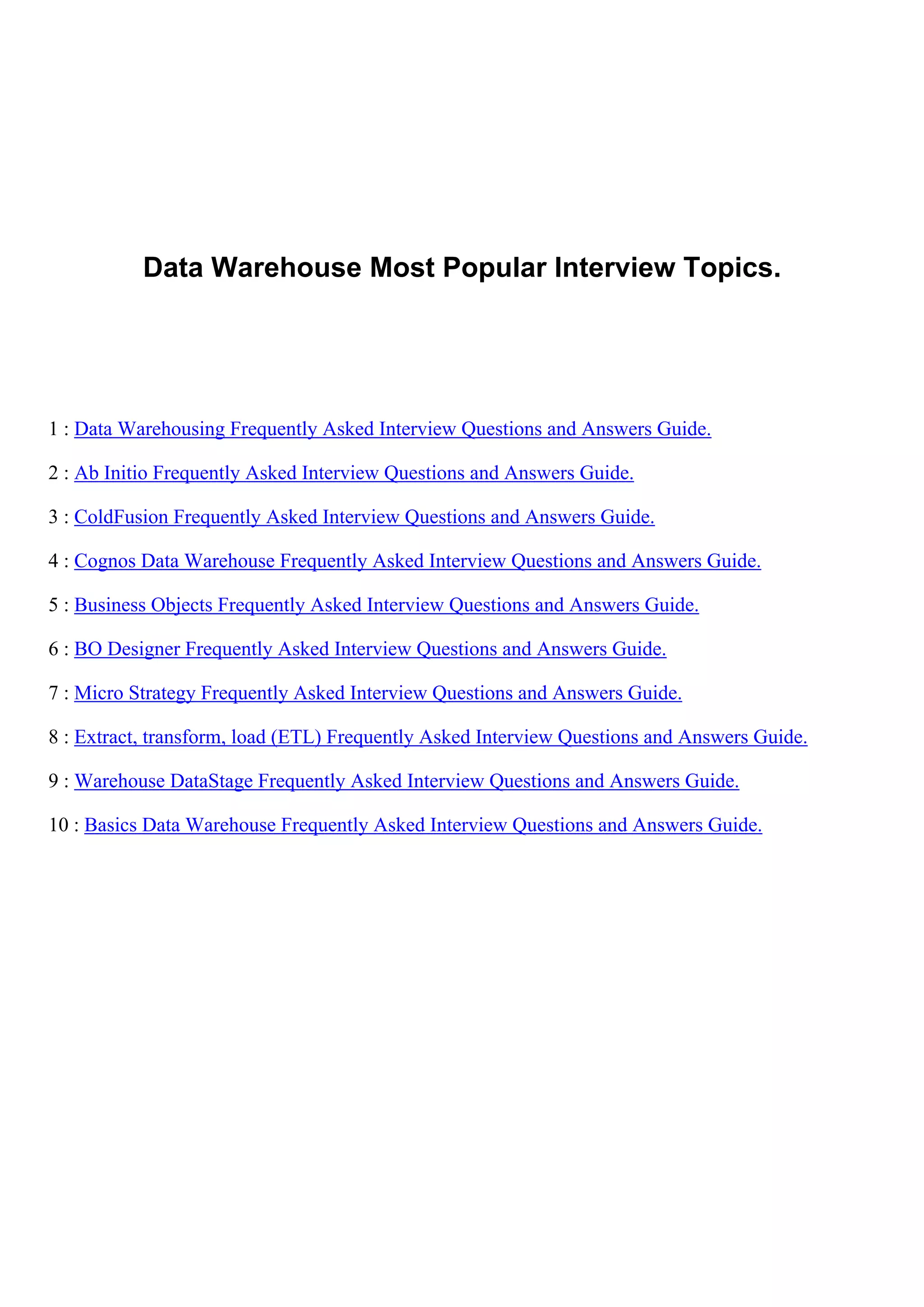 Data Warehouse Most Popular Interview Topics.
1 : Data Warehousing Frequently Asked Interview Questions and Answers Guide.
2 : Ab Initio Frequently Asked Interview Questions and Answers Guide.
3 : ColdFusion Frequently Asked Interview Questions and Answers Guide.
4 : Cognos Data Warehouse Frequently Asked Interview Questions and Answers Guide.
5 : Business Objects Frequently Asked Interview Questions and Answers Guide.
6 : BO Designer Frequently Asked Interview Questions and Answers Guide.
7 : Micro Strategy Frequently Asked Interview Questions and Answers Guide.
8 : Extract, transform, load (ETL) Frequently Asked Interview Questions and Answers Guide.
9 : Warehouse DataStage Frequently Asked Interview Questions and Answers Guide.
10 : Basics Data Warehouse Frequently Asked Interview Questions and Answers Guide.
 