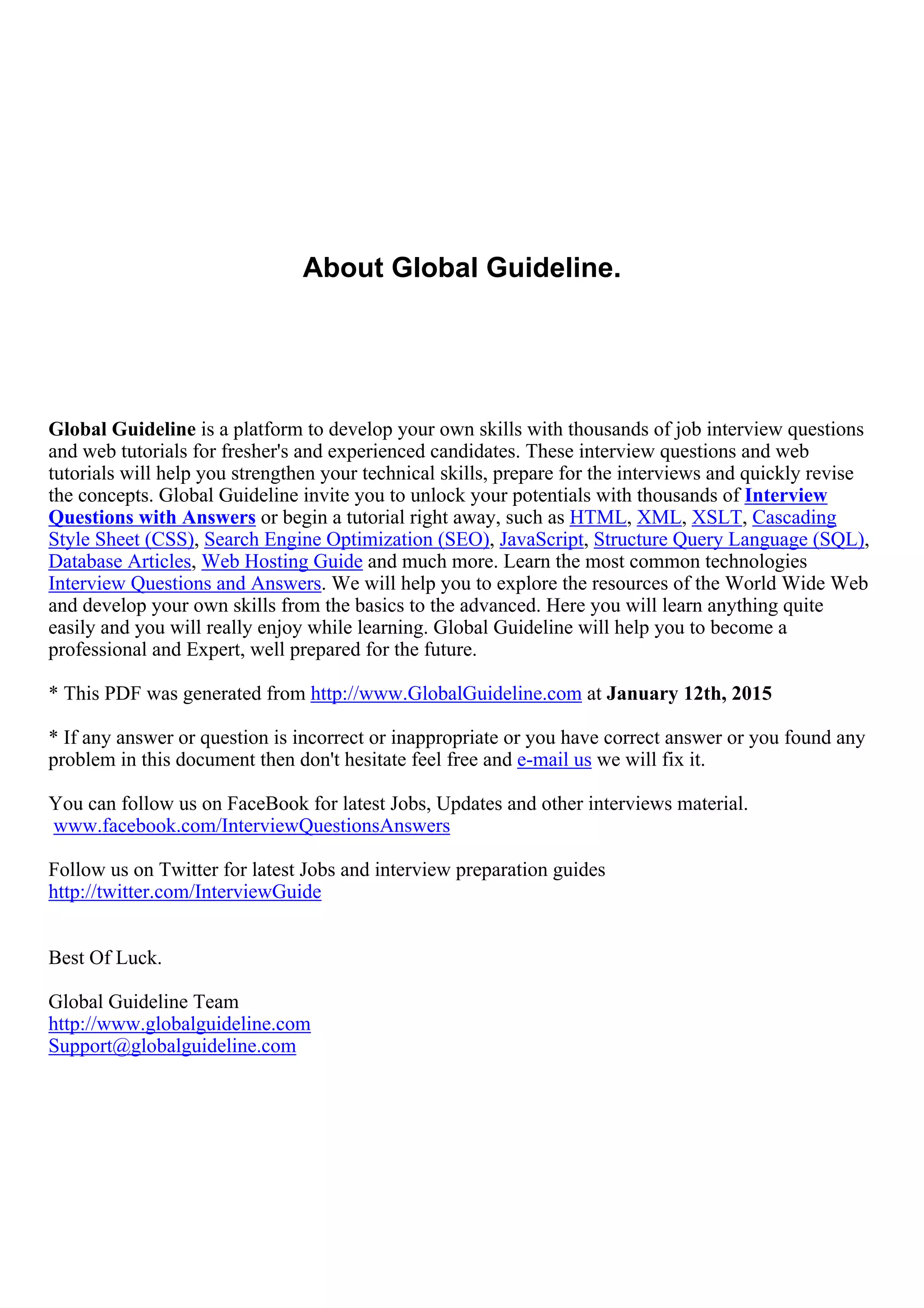 About Global Guideline.
Global Guideline is a platform to develop your own skills with thousands of job interview questions
and web tutorials for fresher's and experienced candidates. These interview questions and web
tutorials will help you strengthen your technical skills, prepare for the interviews and quickly revise
the concepts. Global Guideline invite you to unlock your potentials with thousands of Interview
Questions with Answers or begin a tutorial right away, such as HTML, XML, XSLT, Cascading
Style Sheet (CSS), Search Engine Optimization (SEO), JavaScript, Structure Query Language (SQL),
Database Articles, Web Hosting Guide and much more. Learn the most common technologies
Interview Questions and Answers. We will help you to explore the resources of the World Wide Web
and develop your own skills from the basics to the advanced. Here you will learn anything quite
easily and you will really enjoy while learning. Global Guideline will help you to become a
professional and Expert, well prepared for the future.
* This PDF was generated from http://www.GlobalGuideline.com at January 12th, 2015
* If any answer or question is incorrect or inappropriate or you have correct answer or you found any
problem in this document then don't hesitate feel free and e-mail us we will fix it.
You can follow us on FaceBook for latest Jobs, Updates and other interviews material.
www.facebook.com/InterviewQuestionsAnswers
Follow us on Twitter for latest Jobs and interview preparation guides
http://twitter.com/InterviewGuide
Best Of Luck.
Global Guideline Team
http://www.globalguideline.com
Support@globalguideline.com
 