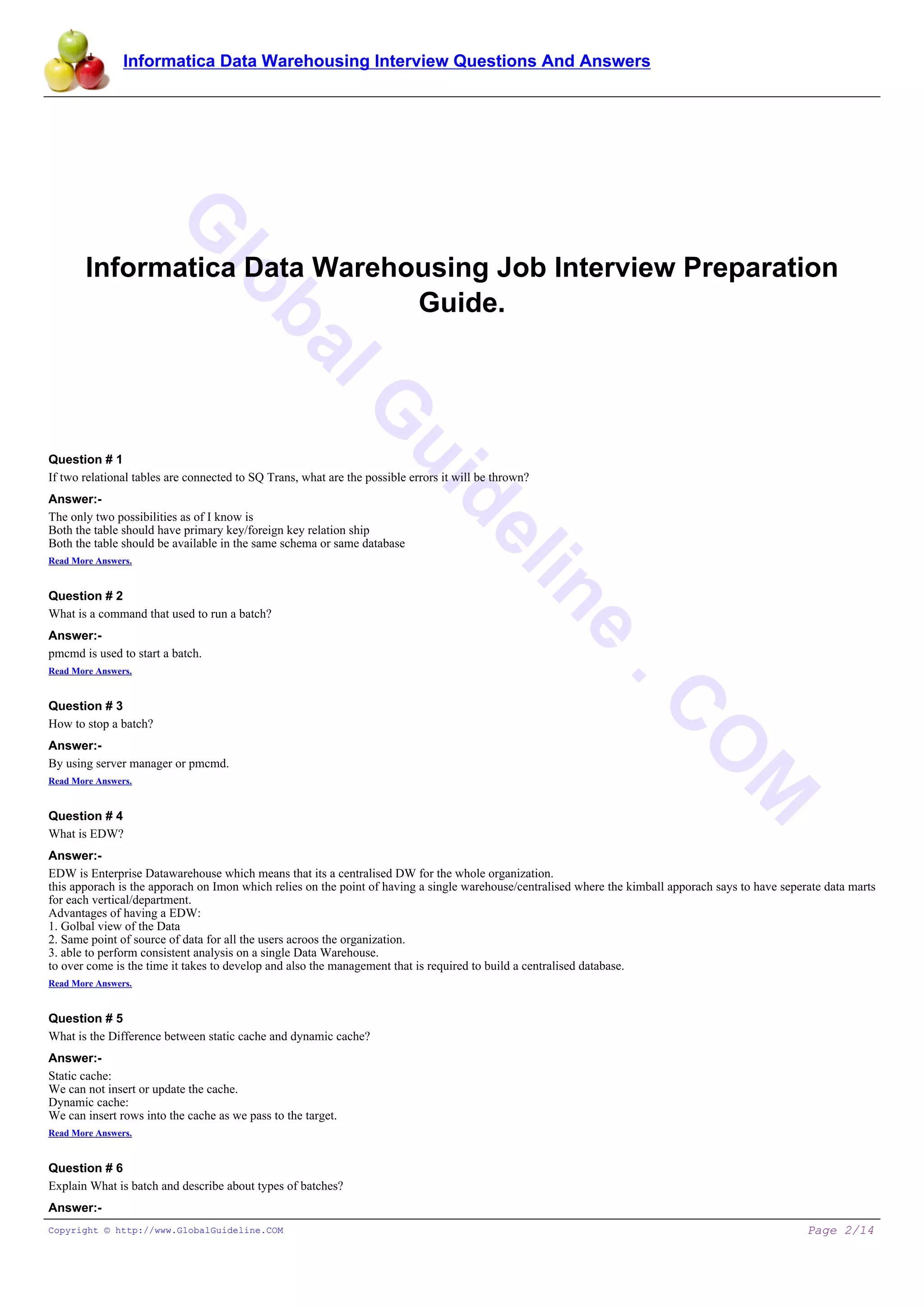 Informatica Data Warehousing Interview Questions And Answers
G
lobalG
uideline
.C
O
M
Informatica Data Warehousing Job Interview Preparation
Guide.
Question # 1
If two relational tables are connected to SQ Trans, what are the possible errors it will be thrown?
Answer:-
The only two possibilities as of I know is
Both the table should have primary key/foreign key relation ship
Both the table should be available in the same schema or same database
Read More Answers.
Question # 2
What is a command that used to run a batch?
Answer:-
pmcmd is used to start a batch.
Read More Answers.
Question # 3
How to stop a batch?
Answer:-
By using server manager or pmcmd.
Read More Answers.
Question # 4
What is EDW?
Answer:-
EDW is Enterprise Datawarehouse which means that its a centralised DW for the whole organization.
this apporach is the apporach on Imon which relies on the point of having a single warehouse/centralised where the kimball apporach says to have seperate data marts
for each vertical/department.
Advantages of having a EDW:
1. Golbal view of the Data
2. Same point of source of data for all the users acroos the organization.
3. able to perform consistent analysis on a single Data Warehouse.
to over come is the time it takes to develop and also the management that is required to build a centralised database.
Read More Answers.
Question # 5
What is the Difference between static cache and dynamic cache?
Answer:-
Static cache:
We can not insert or update the cache.
Dynamic cache:
We can insert rows into the cache as we pass to the target.
Read More Answers.
Question # 6
Explain What is batch and describe about types of batches?
Answer:-
Copyright © http://www.GlobalGuideline.COM Page 2/14
 