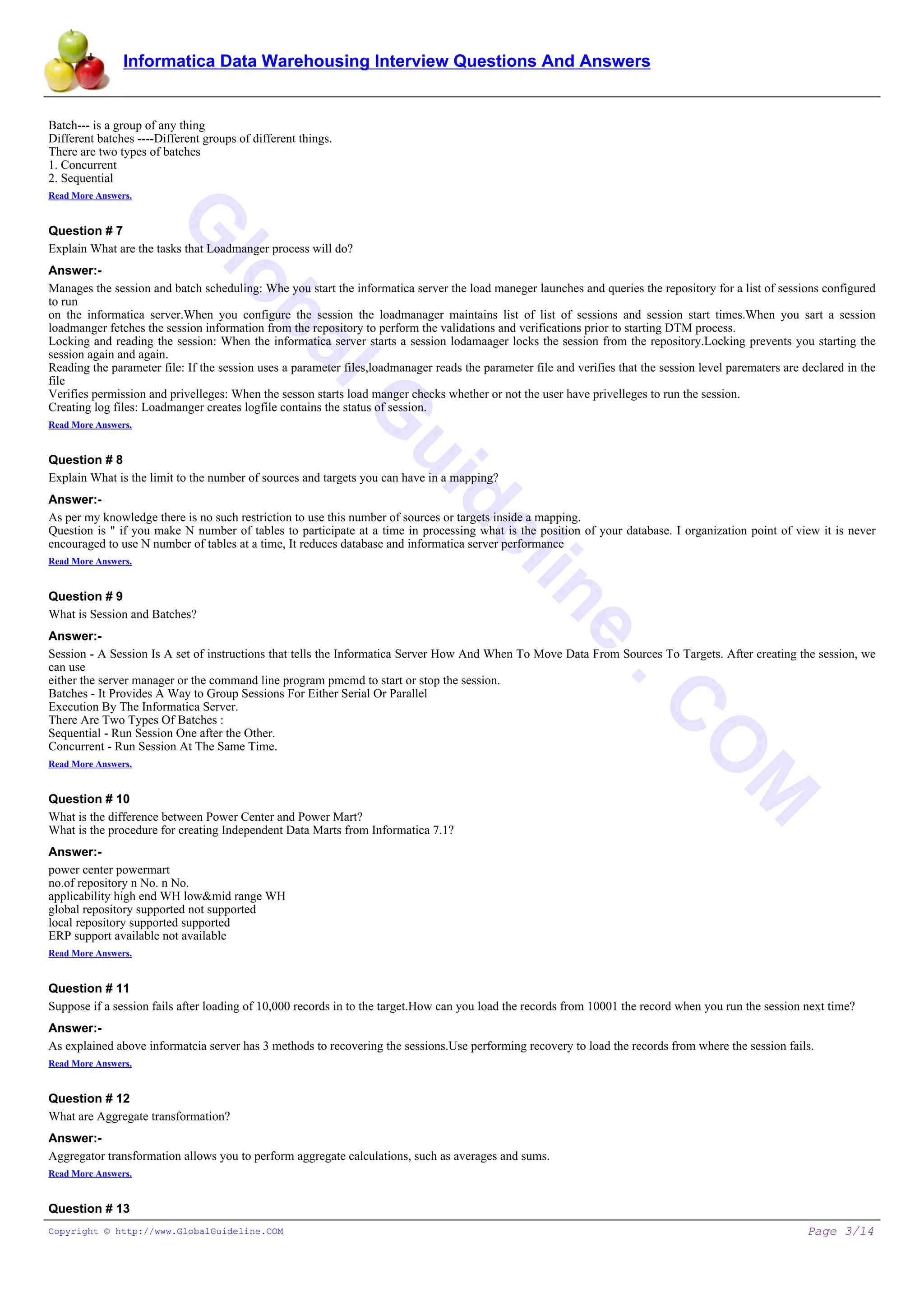 Informatica Data Warehousing Interview Questions And Answers
G
lobalG
uideline
.C
O
M
Batch--- is a group of any thing
Different batches ----Different groups of different things.
There are two types of batches
1. Concurrent
2. Sequential
Read More Answers.
Question # 7
Explain What are the tasks that Loadmanger process will do?
Answer:-
Manages the session and batch scheduling: Whe you start the informatica server the load maneger launches and queries the repository for a list of sessions configured
to run
on the informatica server.When you configure the session the loadmanager maintains list of list of sessions and session start times.When you sart a session
loadmanger fetches the session information from the repository to perform the validations and verifications prior to starting DTM process.
Locking and reading the session: When the informatica server starts a session lodamaager locks the session from the repository.Locking prevents you starting the
session again and again.
Reading the parameter file: If the session uses a parameter files,loadmanager reads the parameter file and verifies that the session level parematers are declared in the
file
Verifies permission and privelleges: When the sesson starts load manger checks whether or not the user have privelleges to run the session.
Creating log files: Loadmanger creates logfile contains the status of session.
Read More Answers.
Question # 8
Explain What is the limit to the number of sources and targets you can have in a mapping?
Answer:-
As per my knowledge there is no such restriction to use this number of sources or targets inside a mapping.
Question is " if you make N number of tables to participate at a time in processing what is the position of your database. I organization point of view it is never
encouraged to use N number of tables at a time, It reduces database and informatica server performance
Read More Answers.
Question # 9
What is Session and Batches?
Answer:-
Session - A Session Is A set of instructions that tells the Informatica Server How And When To Move Data From Sources To Targets. After creating the session, we
can use
either the server manager or the command line program pmcmd to start or stop the session.
Batches - It Provides A Way to Group Sessions For Either Serial Or Parallel
Execution By The Informatica Server.
There Are Two Types Of Batches :
Sequential - Run Session One after the Other.
Concurrent - Run Session At The Same Time.
Read More Answers.
Question # 10
What is the difference between Power Center and Power Mart?
What is the procedure for creating Independent Data Marts from Informatica 7.1?
Answer:-
power center powermart
no.of repository n No. n No.
applicability high end WH low&mid range WH
global repository supported not supported
local repository supported supported
ERP support available not available
Read More Answers.
Question # 11
Suppose if a session fails after loading of 10,000 records in to the target.How can you load the records from 10001 the record when you run the session next time?
Answer:-
As explained above informatcia server has 3 methods to recovering the sessions.Use performing recovery to load the records from where the session fails.
Read More Answers.
Question # 12
What are Aggregate transformation?
Answer:-
Aggregator transformation allows you to perform aggregate calculations, such as averages and sums.
Read More Answers.
Question # 13
Copyright © http://www.GlobalGuideline.COM Page 3/14
 