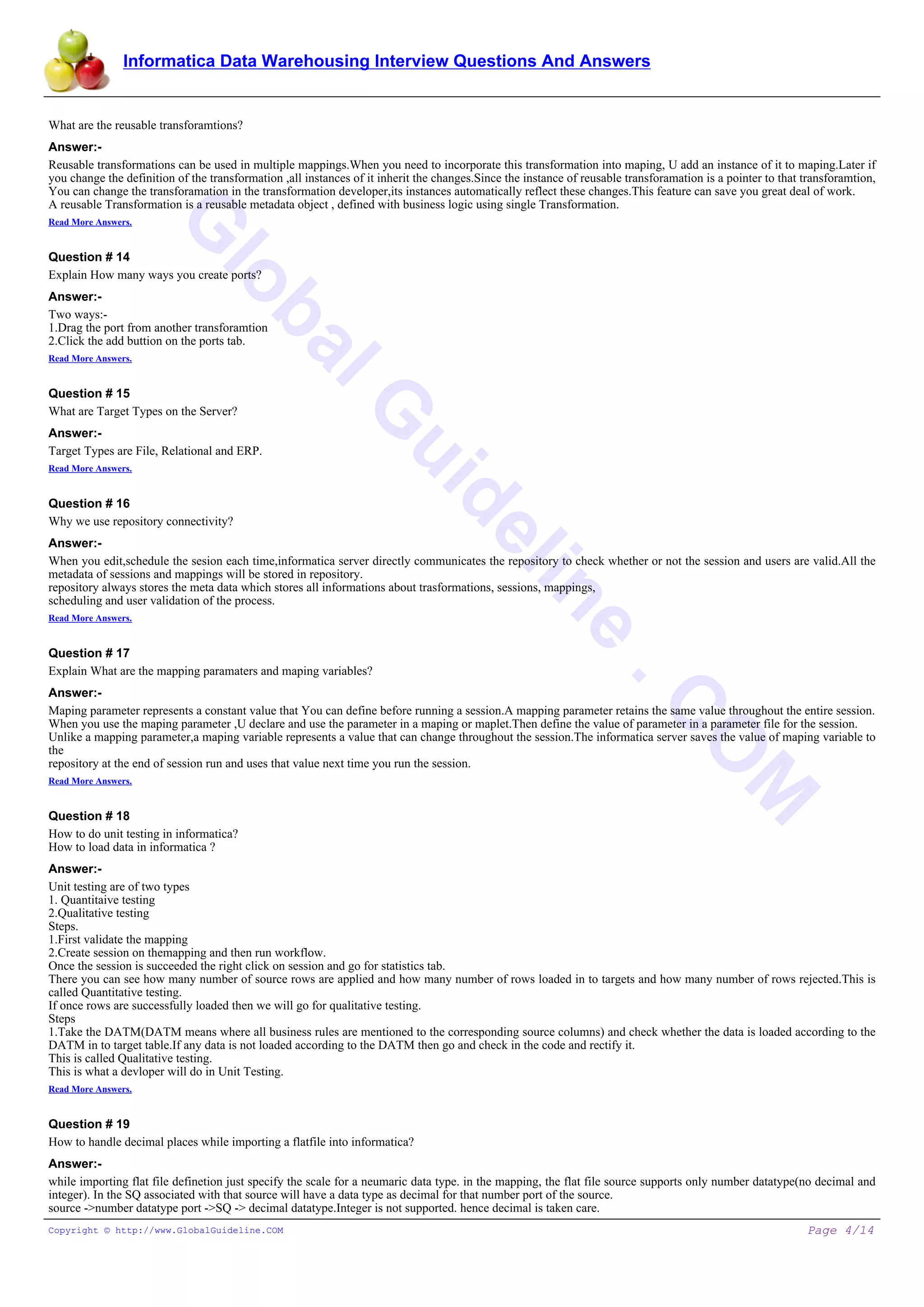 Informatica Data Warehousing Interview Questions And Answers
G
lobalG
uideline
.C
O
M
What are the reusable transforamtions?
Answer:-
Reusable transformations can be used in multiple mappings.When you need to incorporate this transformation into maping, U add an instance of it to maping.Later if
you change the definition of the transformation ,all instances of it inherit the changes.Since the instance of reusable transforamation is a pointer to that transforamtion,
You can change the transforamation in the transformation developer,its instances automatically reflect these changes.This feature can save you great deal of work.
A reusable Transformation is a reusable metadata object , defined with business logic using single Transformation.
Read More Answers.
Question # 14
Explain How many ways you create ports?
Answer:-
Two ways:-
1.Drag the port from another transforamtion
2.Click the add buttion on the ports tab.
Read More Answers.
Question # 15
What are Target Types on the Server?
Answer:-
Target Types are File, Relational and ERP.
Read More Answers.
Question # 16
Why we use repository connectivity?
Answer:-
When you edit,schedule the sesion each time,informatica server directly communicates the repository to check whether or not the session and users are valid.All the
metadata of sessions and mappings will be stored in repository.
repository always stores the meta data which stores all informations about trasformations, sessions, mappings,
scheduling and user validation of the process.
Read More Answers.
Question # 17
Explain What are the mapping paramaters and maping variables?
Answer:-
Maping parameter represents a constant value that You can define before running a session.A mapping parameter retains the same value throughout the entire session.
When you use the maping parameter ,U declare and use the parameter in a maping or maplet.Then define the value of parameter in a parameter file for the session.
Unlike a mapping parameter,a maping variable represents a value that can change throughout the session.The informatica server saves the value of maping variable to
the
repository at the end of session run and uses that value next time you run the session.
Read More Answers.
Question # 18
How to do unit testing in informatica?
How to load data in informatica ?
Answer:-
Unit testing are of two types
1. Quantitaive testing
2.Qualitative testing
Steps.
1.First validate the mapping
2.Create session on themapping and then run workflow.
Once the session is succeeded the right click on session and go for statistics tab.
There you can see how many number of source rows are applied and how many number of rows loaded in to targets and how many number of rows rejected.This is
called Quantitative testing.
If once rows are successfully loaded then we will go for qualitative testing.
Steps
1.Take the DATM(DATM means where all business rules are mentioned to the corresponding source columns) and check whether the data is loaded according to the
DATM in to target table.If any data is not loaded according to the DATM then go and check in the code and rectify it.
This is called Qualitative testing.
This is what a devloper will do in Unit Testing.
Read More Answers.
Question # 19
How to handle decimal places while importing a flatfile into informatica?
Answer:-
while importing flat file definetion just specify the scale for a neumaric data type. in the mapping, the flat file source supports only number datatype(no decimal and
integer). In the SQ associated with that source will have a data type as decimal for that number port of the source.
source ->number datatype port ->SQ -> decimal datatype.Integer is not supported. hence decimal is taken care.
Copyright © http://www.GlobalGuideline.COM Page 4/14
 