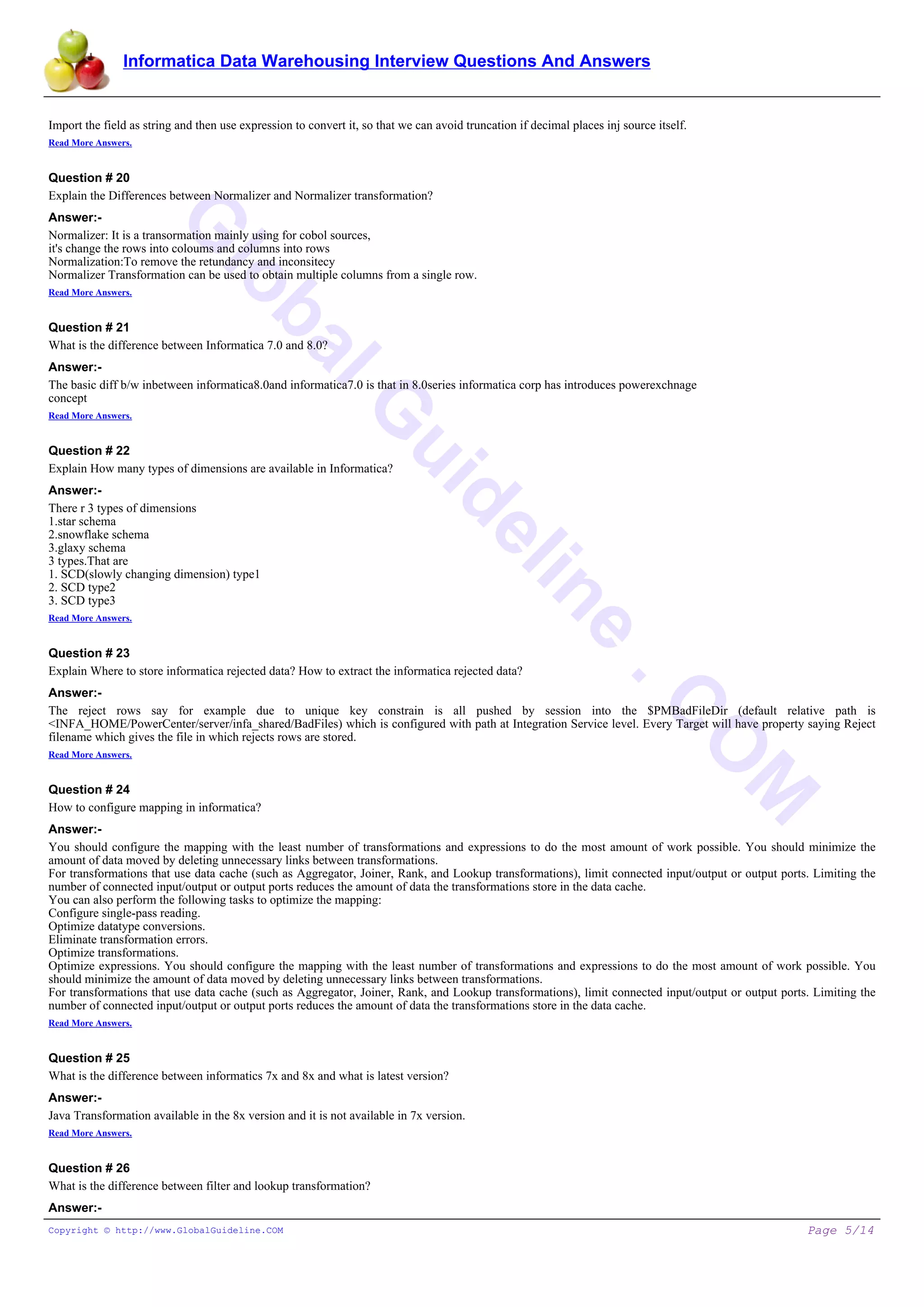 Informatica Data Warehousing Interview Questions And Answers
G
lobalG
uideline
.C
O
M
Import the field as string and then use expression to convert it, so that we can avoid truncation if decimal places inj source itself.
Read More Answers.
Question # 20
Explain the Differences between Normalizer and Normalizer transformation?
Answer:-
Normalizer: It is a transormation mainly using for cobol sources,
it's change the rows into coloums and columns into rows
Normalization:To remove the retundancy and inconsitecy
Normalizer Transformation can be used to obtain multiple columns from a single row.
Read More Answers.
Question # 21
What is the difference between Informatica 7.0 and 8.0?
Answer:-
The basic diff b/w inbetween informatica8.0and informatica7.0 is that in 8.0series informatica corp has introduces powerexchnage
concept
Read More Answers.
Question # 22
Explain How many types of dimensions are available in Informatica?
Answer:-
There r 3 types of dimensions
1.star schema
2.snowflake schema
3.glaxy schema
3 types.That are
1. SCD(slowly changing dimension) type1
2. SCD type2
3. SCD type3
Read More Answers.
Question # 23
Explain Where to store informatica rejected data? How to extract the informatica rejected data?
Answer:-
The reject rows say for example due to unique key constrain is all pushed by session into the $PMBadFileDir (default relative path is
<INFA_HOME/PowerCenter/server/infa_shared/BadFiles) which is configured with path at Integration Service level. Every Target will have property saying Reject
filename which gives the file in which rejects rows are stored.
Read More Answers.
Question # 24
How to configure mapping in informatica?
Answer:-
You should configure the mapping with the least number of transformations and expressions to do the most amount of work possible. You should minimize the
amount of data moved by deleting unnecessary links between transformations.
For transformations that use data cache (such as Aggregator, Joiner, Rank, and Lookup transformations), limit connected input/output or output ports. Limiting the
number of connected input/output or output ports reduces the amount of data the transformations store in the data cache.
You can also perform the following tasks to optimize the mapping:
Configure single-pass reading.
Optimize datatype conversions.
Eliminate transformation errors.
Optimize transformations.
Optimize expressions. You should configure the mapping with the least number of transformations and expressions to do the most amount of work possible. You
should minimize the amount of data moved by deleting unnecessary links between transformations.
For transformations that use data cache (such as Aggregator, Joiner, Rank, and Lookup transformations), limit connected input/output or output ports. Limiting the
number of connected input/output or output ports reduces the amount of data the transformations store in the data cache.
Read More Answers.
Question # 25
What is the difference between informatics 7x and 8x and what is latest version?
Answer:-
Java Transformation available in the 8x version and it is not available in 7x version.
Read More Answers.
Question # 26
What is the difference between filter and lookup transformation?
Answer:-
Copyright © http://www.GlobalGuideline.COM Page 5/14
 
